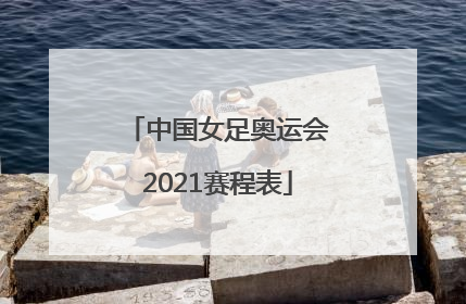 「中国女足奥运会2021赛程表」中国女足奥运会2021赛程表直播
