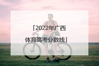 「2022年广西体育高考分数线」2022年广西体育高考分数线公布